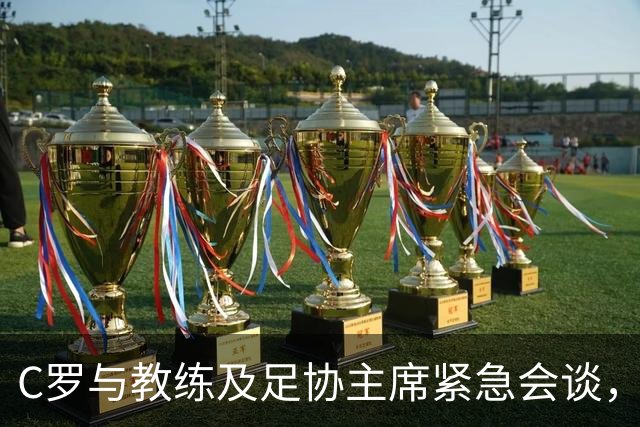 C罗与教练及足协主席紧急会谈，首次坐满替补席引发不满